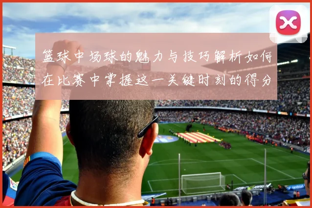 篮球中场球的魅力与技巧解析如何在比赛中掌握这一关键时刻的得分机会