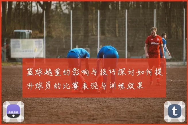 篮球越重的影响与技巧探讨如何提升球员的比赛表现与训练效果