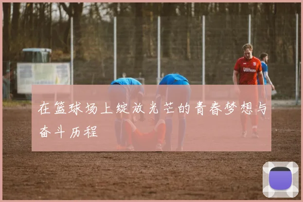 在篮球场上绽放光芒的青春梦想与奋斗历程